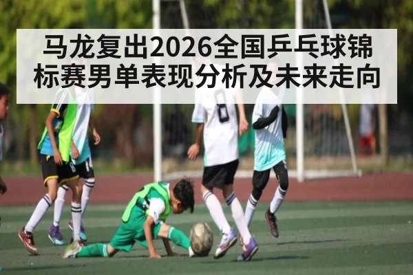 马龙复出2026全国乒乓球锦标赛男单表现分析及未来走向