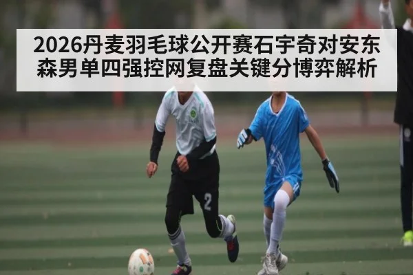 2026丹麦羽毛球公开赛石宇奇对安东森男单四强控网复盘关键分博弈解析